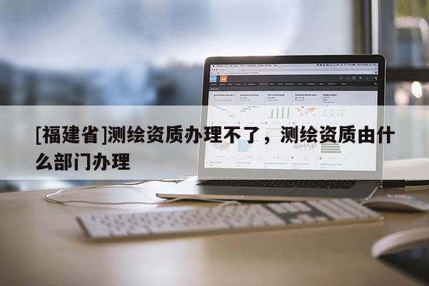 [福建省]测绘资质办理不了，测绘资质由什么部门办理