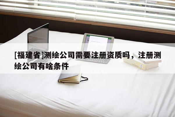 [福建省]测绘公司需要注册资质吗，注册测绘公司有啥条件