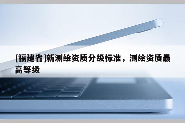 [福建省]新测绘资质分级标准，测绘资质最高等级