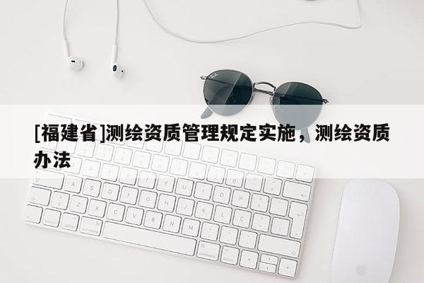[福建省]测绘资质管理规定实施，测绘资质办法