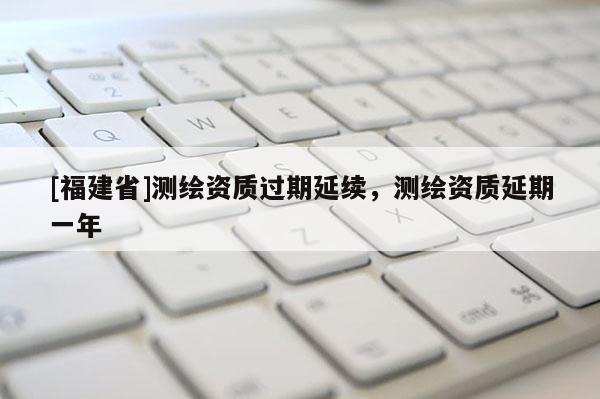 [福建省]测绘资质过期延续，测绘资质延期一年