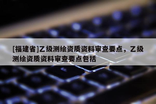 [福建省]乙级测绘资质资料审查要点，乙级测绘资质资料审查要点包括