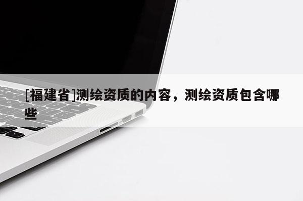 [福建省]测绘资质的内容，测绘资质包含哪些