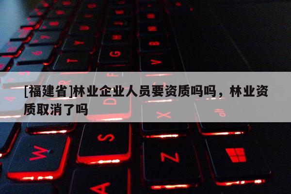 [福建省]林业企业人员要资质吗吗，林业资质取消了吗