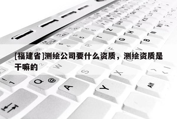 [福建省]测绘公司要什么资质，测绘资质是干嘛的