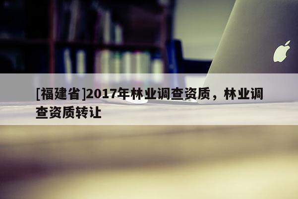 [福建省]2017年林业调查资质，林业调查资质转让