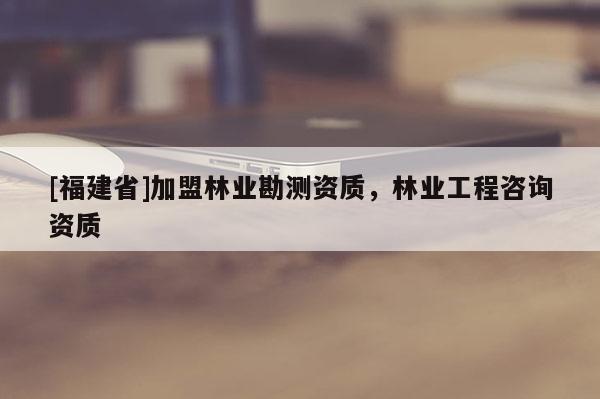 [福建省]加盟林业勘测资质，林业工程咨询资质