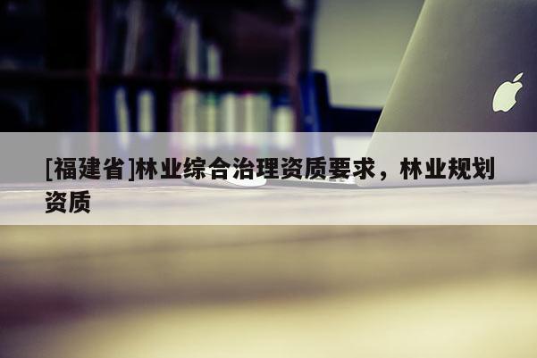[福建省]林业综合治理资质要求，林业规划资质