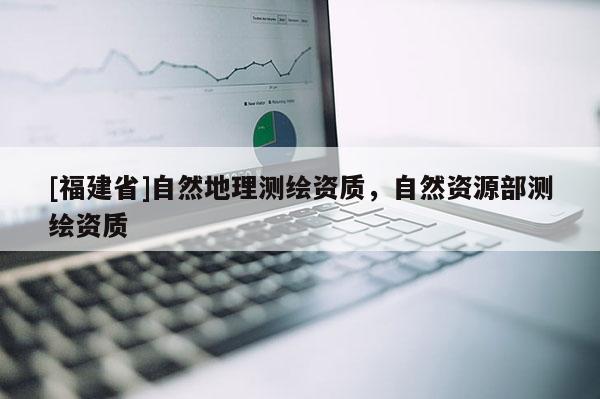 [福建省]自然地理测绘资质，自然资源部测绘资质