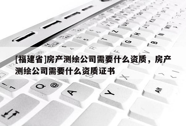 [福建省]房产测绘公司需要什么资质，房产测绘公司需要什么资质证书