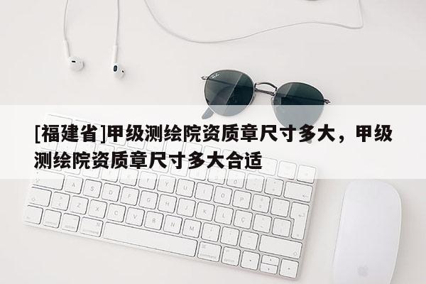 [福建省]甲级测绘院资质章尺寸多大，甲级测绘院资质章尺寸多大合适