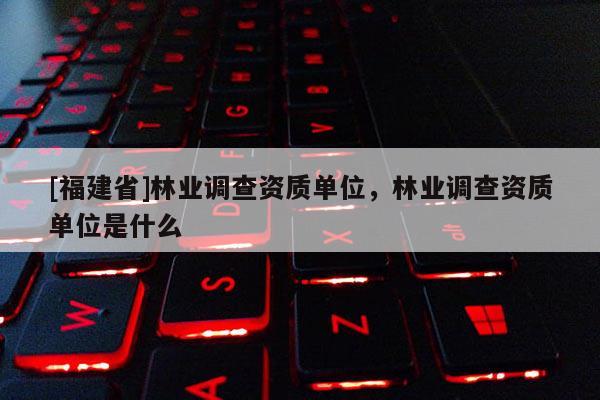 [福建省]林业调查资质单位，林业调查资质单位是什么