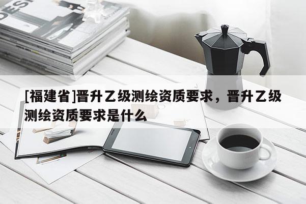 [福建省]晋升乙级测绘资质要求，晋升乙级测绘资质要求是什么