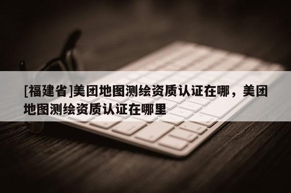 [福建省]美团地图测绘资质认证在哪，美团地图测绘资质认证在哪里