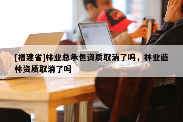 [福建省]林业总承包资质取消了吗，林业造林资质取消了吗