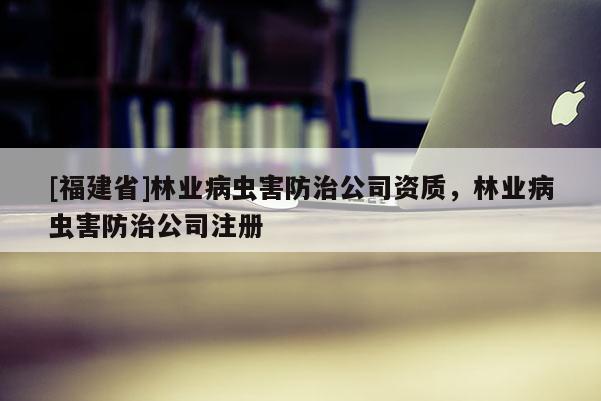 [福建省]林业病虫害防治公司资质，林业病虫害防治公司注册