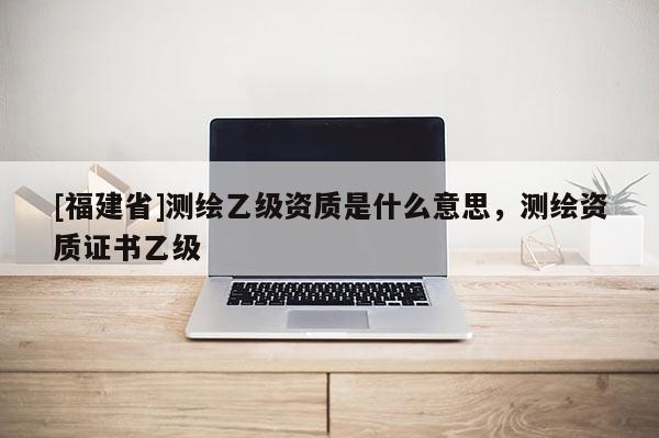 [福建省]测绘乙级资质是什么意思，测绘资质证书乙级