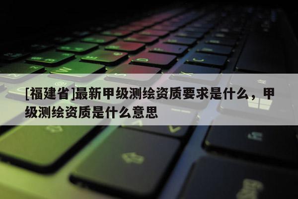 [福建省]最新甲级测绘资质要求是什么，甲级测绘资质是什么意思