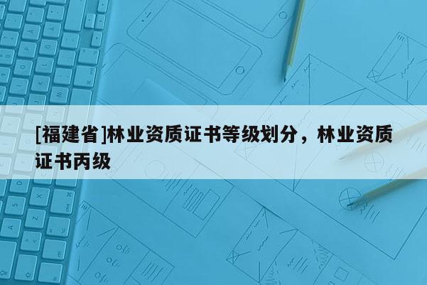 [福建省]林业资质证书等级划分，林业资质证书丙级