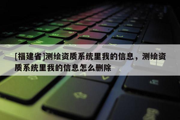 [福建省]测绘资质系统里我的信息，测绘资质系统里我的信息怎么删除