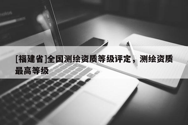 [福建省]全国测绘资质等级评定，测绘资质最高等级