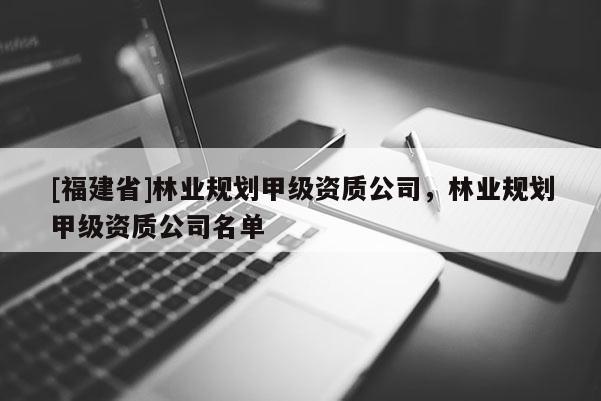 [福建省]林业规划甲级资质公司，林业规划甲级资质公司名单