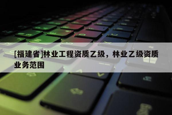 [福建省]林业工程资质乙级，林业乙级资质业务范围