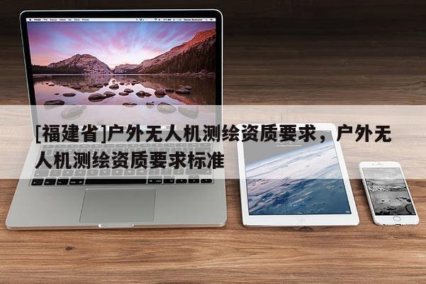 [福建省]户外无人机测绘资质要求，户外无人机测绘资质要求标准