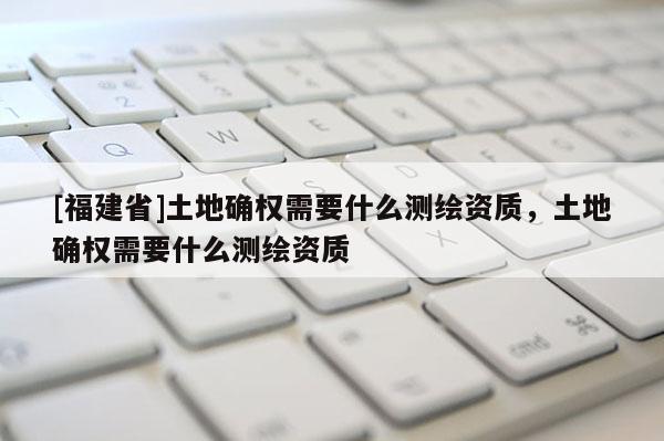 [福建省]土地确权需要什么测绘资质，土地确权需要什么测绘资质