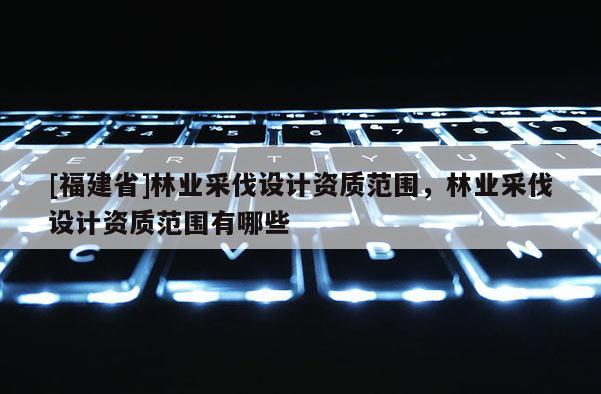[福建省]林业采伐设计资质范围，林业采伐设计资质范围有哪些
