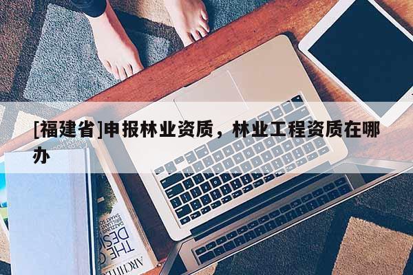 [福建省]申报林业资质，林业工程资质在哪办