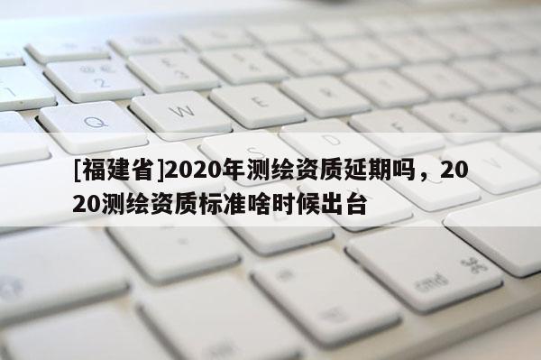 [福建省]2020年测绘资质延期吗，2020测绘资质标准啥时候出台