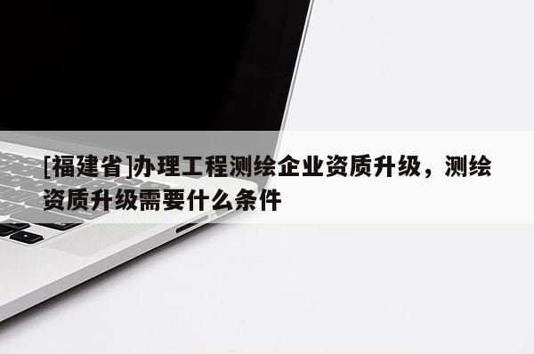 [福建省]办理工程测绘企业资质升级，测绘资质升级需要什么条件