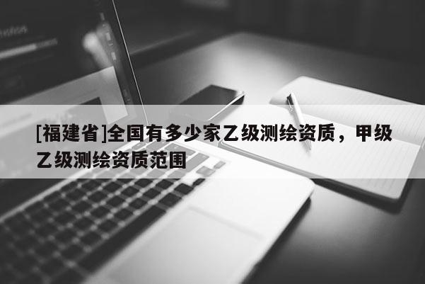 [福建省]全国有多少家乙级测绘资质，甲级乙级测绘资质范围