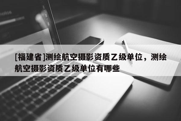 [福建省]测绘航空摄影资质乙级单位，测绘航空摄影资质乙级单位有哪些