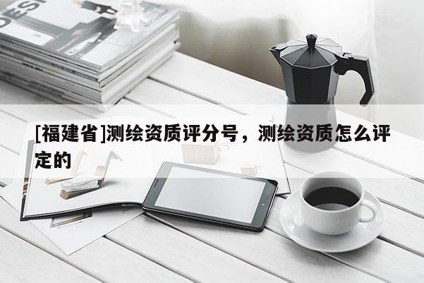 [福建省]测绘资质评分号，测绘资质怎么评定的