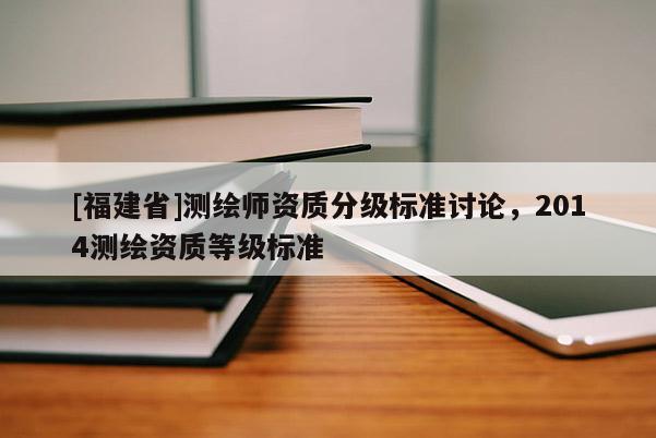 [福建省]测绘师资质分级标准讨论，2014测绘资质等级标准