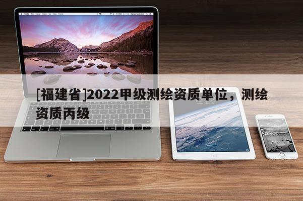 [福建省]2022甲级测绘资质单位，测绘资质丙级