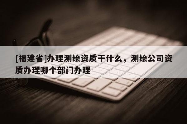 [福建省]办理测绘资质干什么，测绘公司资质办理哪个部门办理