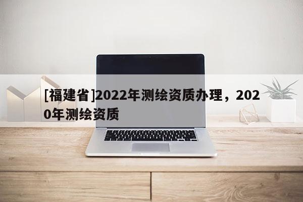 [福建省]2022年测绘资质办理，2020年测绘资质