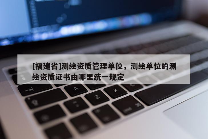 [福建省]测绘资质管理单位，测绘单位的测绘资质证书由哪里统一规定