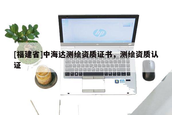 [福建省]中海达测绘资质证书，测绘资质认证