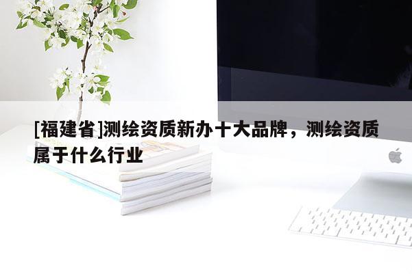 [福建省]测绘资质新办十大品牌，测绘资质属于什么行业