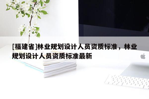[福建省]林业规划设计人员资质标准，林业规划设计人员资质标准最新