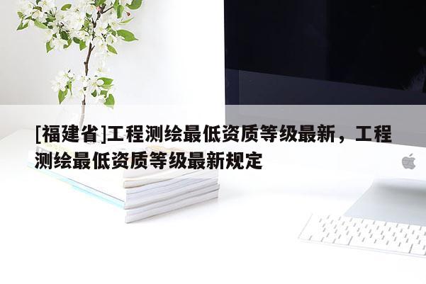 [福建省]工程测绘最低资质等级最新，工程测绘最低资质等级最新规定