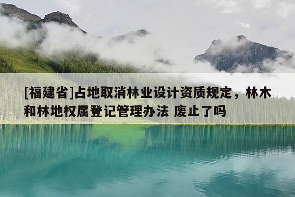 [福建省]占地取消林业设计资质规定，林木和林地权属登记管理办法 废止了吗