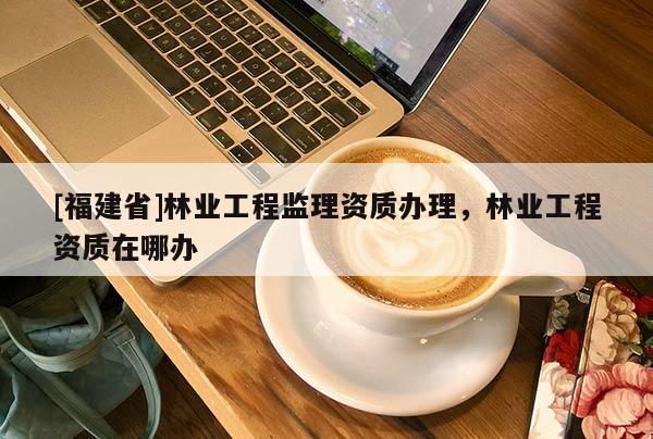 [福建省]林业工程监理资质办理，林业工程资质在哪办