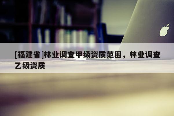 [福建省]林业调查甲级资质范围，林业调查乙级资质
