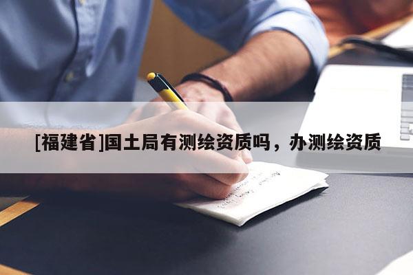 [福建省]国土局有测绘资质吗，办测绘资质