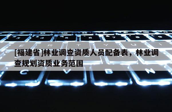 [福建省]林业调查资质人员配备表，林业调查规划资质业务范围